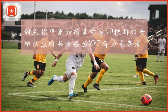 甜瓜称申京如约基奇与KD挡拆对手难以应对或将成为MVP有力竞争者