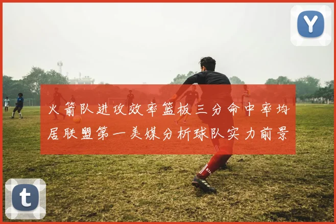 火箭队进攻效率篮板三分命中率均居联盟第一美媒分析球队实力前景