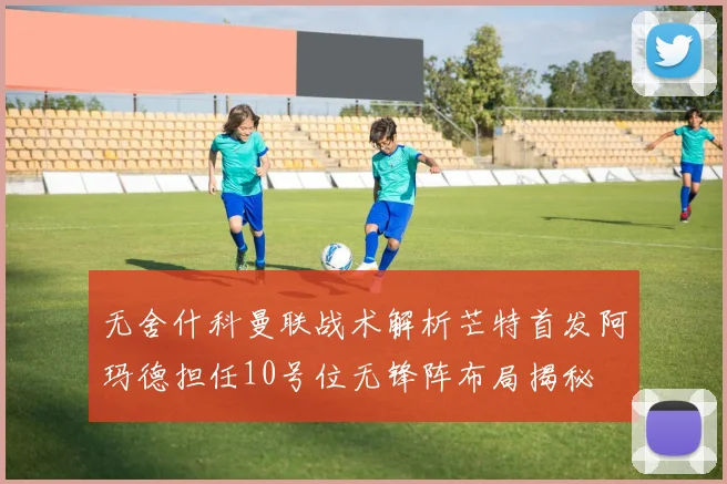 无舍什科曼联战术解析芒特首发阿玛德担任10号位无锋阵布局揭秘