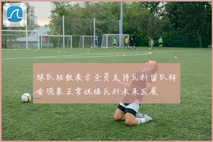 球队助教表示全员支持瓦科留队转会现象正常祝福瓦科未来发展