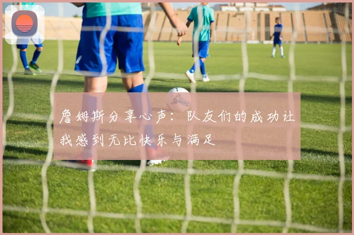 詹姆斯分享心声：队友们的成功让我感到无比快乐与满足