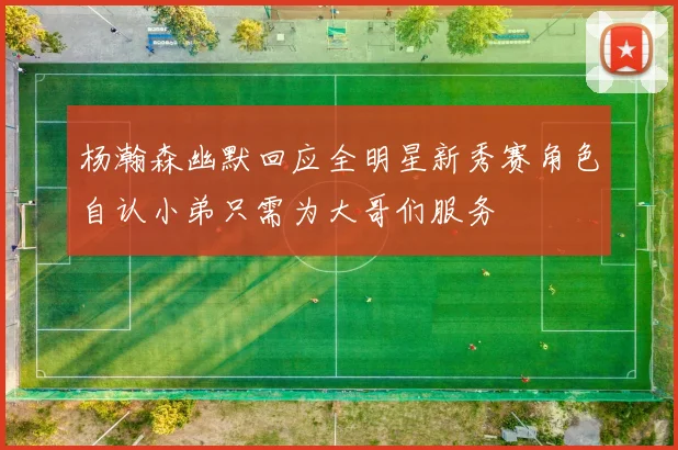 杨瀚森幽默回应全明星新秀赛角色自认小弟只需为大哥们服务