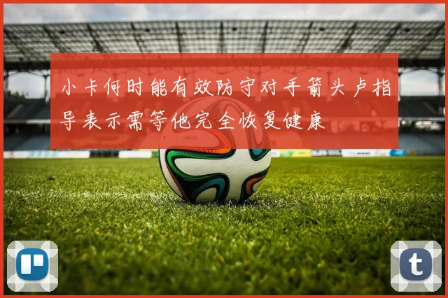 小卡何时能有效防守对手箭头卢指导表示需等他完全恢复健康