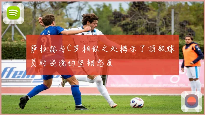 萨拉赫与C罗相似之处揭示了顶级球员对逆境的坚韧态度