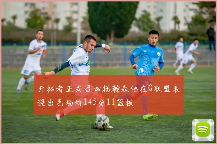 开拓者正式召回杨瀚森他在G联盟表现出色场均145分11篮板