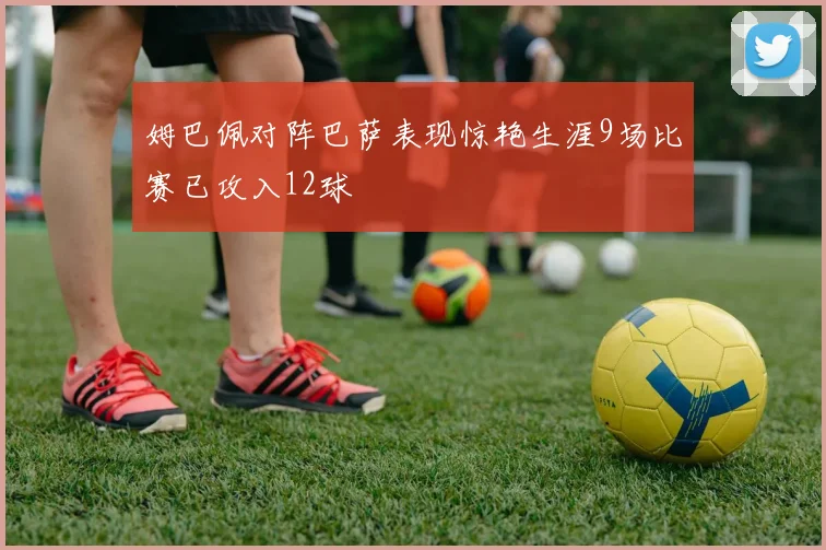 姆巴佩对阵巴萨表现惊艳生涯9场比赛已攻入12球