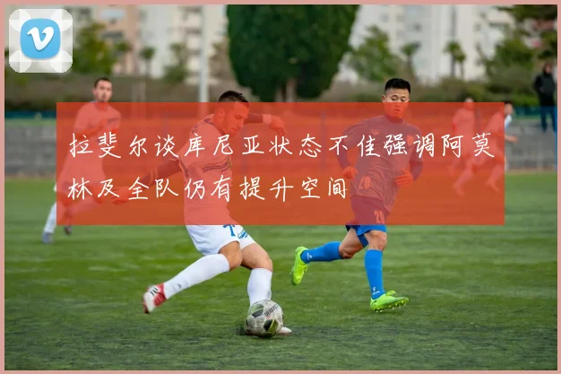 拉斐尔谈库尼亚状态不佳强调阿莫林及全队仍有提升空间