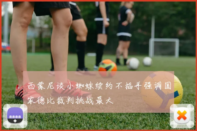 西蒙尼谈小蜘蛛续约不插手强调国家德比裁判挑战最大