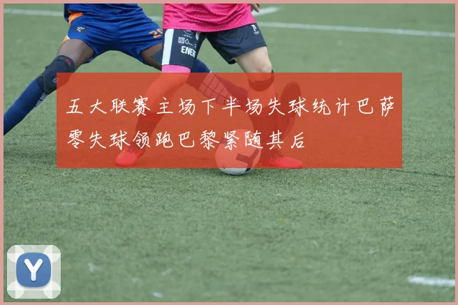 五大联赛主场下半场失球统计巴萨零失球领跑巴黎紧随其后
