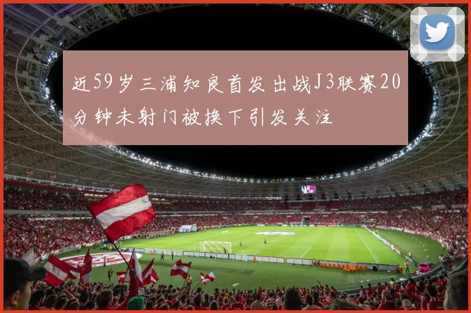 近59岁三浦知良首发出战J3联赛20分钟未射门被换下引发关注