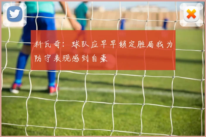 科瓦奇：球队应早早锁定胜局我为防守表现感到自豪