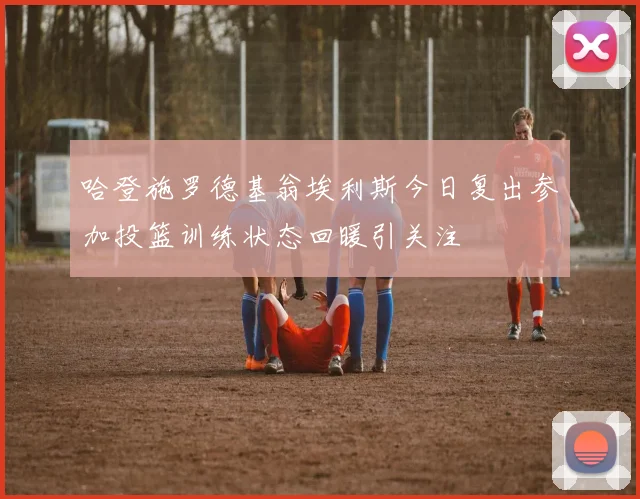 哈登施罗德基翁埃利斯今日复出参加投篮训练状态回暖引关注