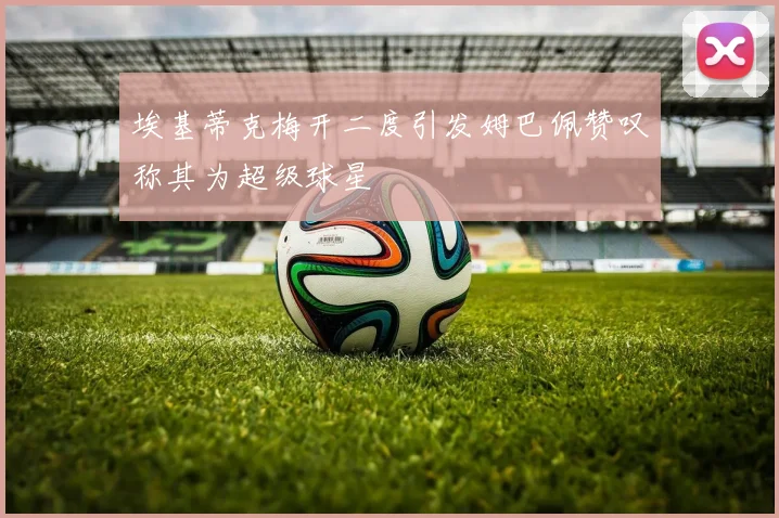 埃基蒂克梅开二度引发姆巴佩赞叹称其为超级球星