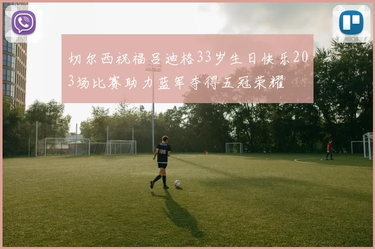 切尔西祝福吕迪格33岁生日快乐203场比赛助力蓝军夺得五冠荣耀