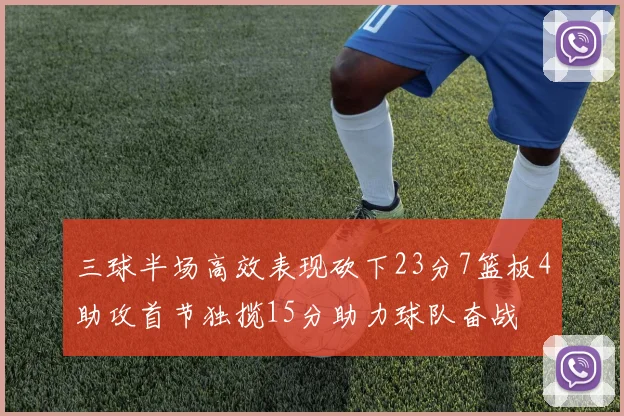 三球半场高效表现砍下23分7篮板4助攻首节独揽15分助力球队奋战