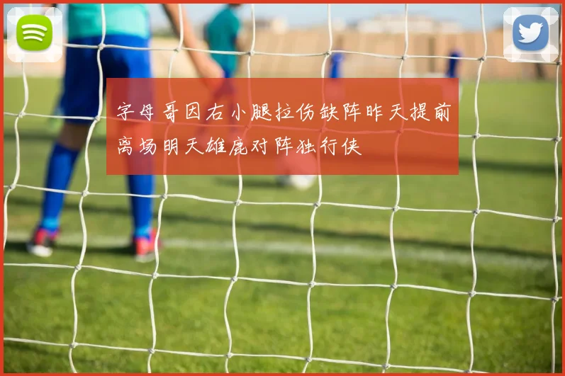 字母哥因右小腿拉伤缺阵昨天提前离场明天雄鹿对阵独行侠