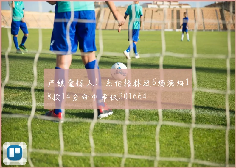 产铁量惊人！杰伦格林近6场场均18投14分命中率仅301664