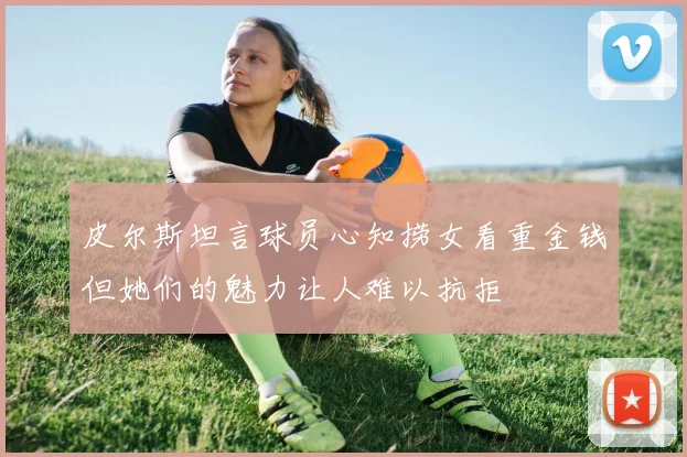 皮尔斯坦言球员心知捞女看重金钱但她们的魅力让人难以抗拒
