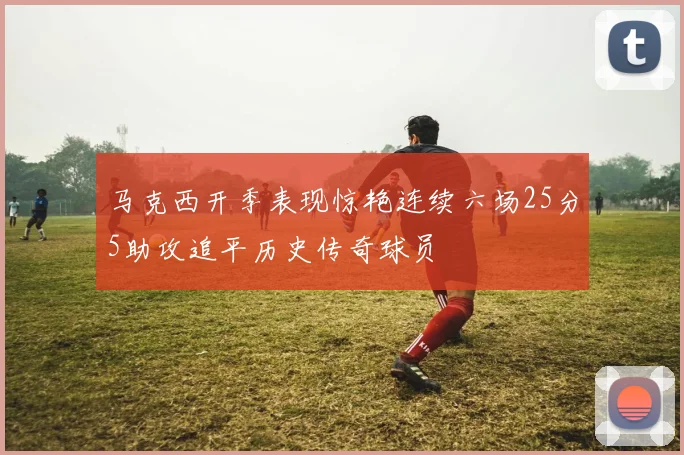 马克西开季表现惊艳连续六场25分5助攻追平历史传奇球员