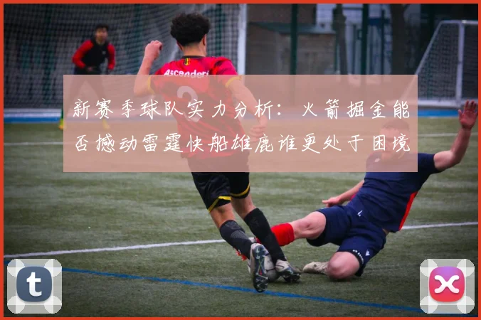 新赛季球队实力分析：火箭掘金能否撼动雷霆快船雄鹿谁更处于困境