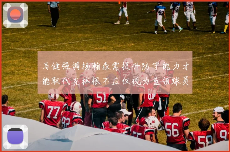 马健强调杨瀚森需提升防守能力才能取代克林根不应仅视为蓝领球员