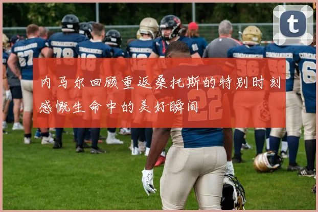 内马尔回顾重返桑托斯的特别时刻感慨生命中的美好瞬间