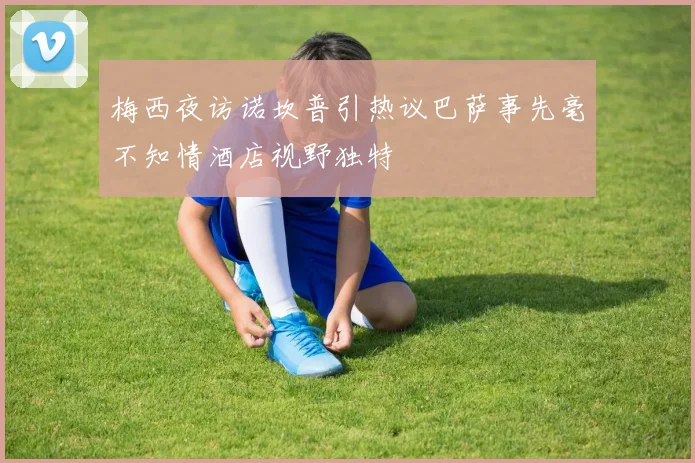 梅西夜访诺坎普引热议巴萨事先毫不知情酒店视野独特