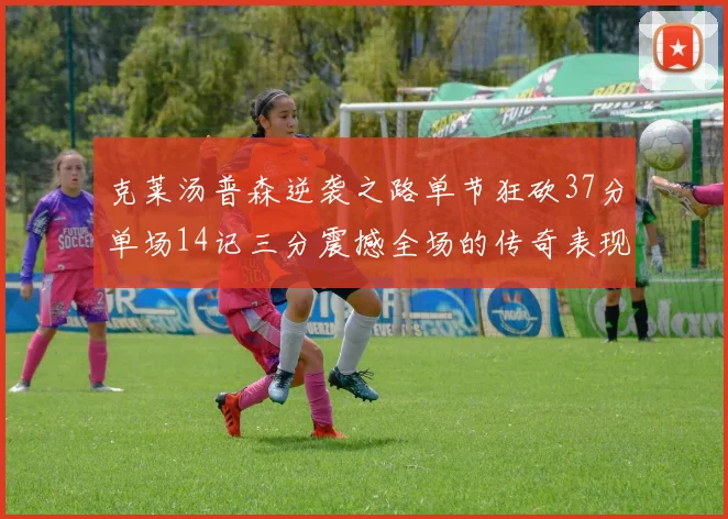 克莱汤普森逆袭之路单节狂砍37分单场14记三分震撼全场的传奇表现
