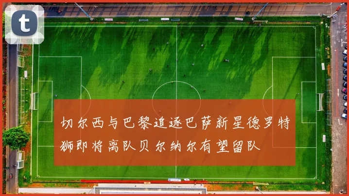 切尔西与巴黎追逐巴萨新星德罗特狮即将离队贝尔纳尔有望留队