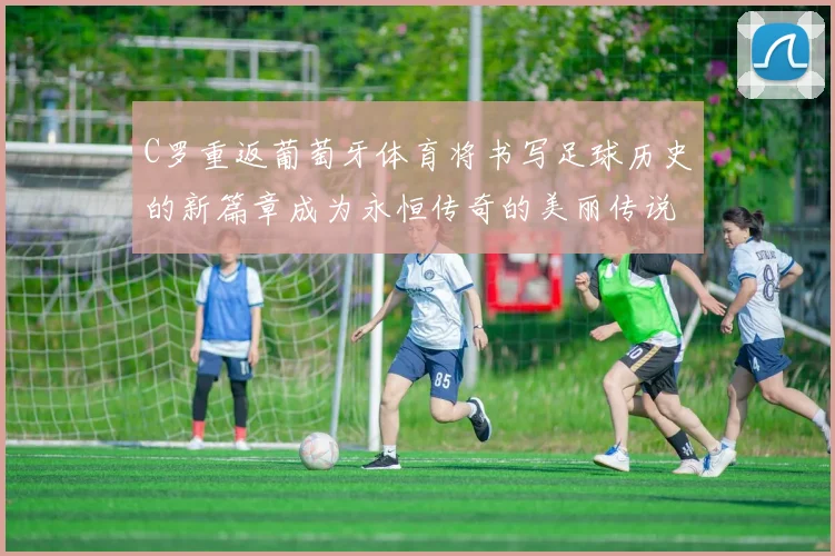 C罗重返葡萄牙体育将书写足球历史的新篇章成为永恒传奇的美丽传说