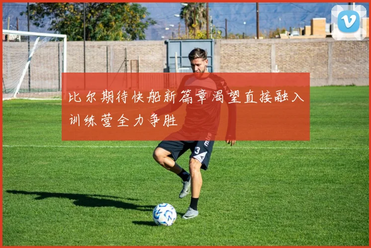 比尔期待快船新篇章渴望直接融入训练营全力争胜