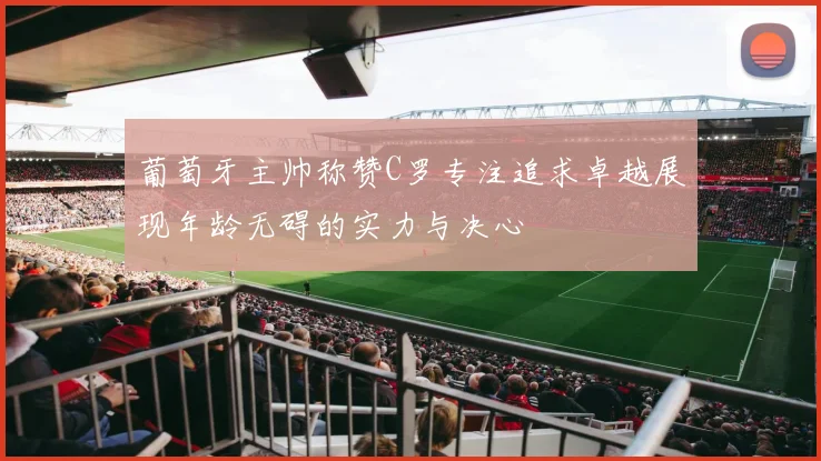葡萄牙主帅称赞C罗专注追求卓越展现年龄无碍的实力与决心