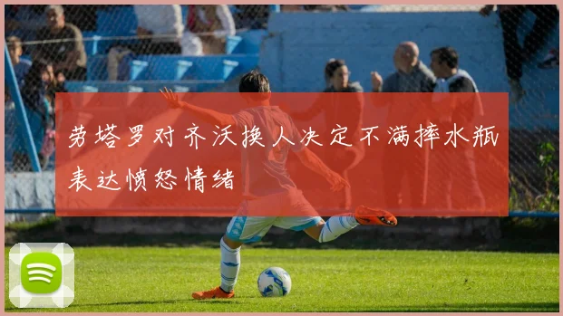 劳塔罗对齐沃换人决定不满摔水瓶表达愤怒情绪