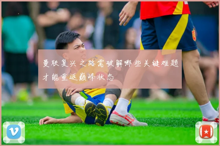 曼联复兴之路需破解哪些关键难题才能重返巅峰状态