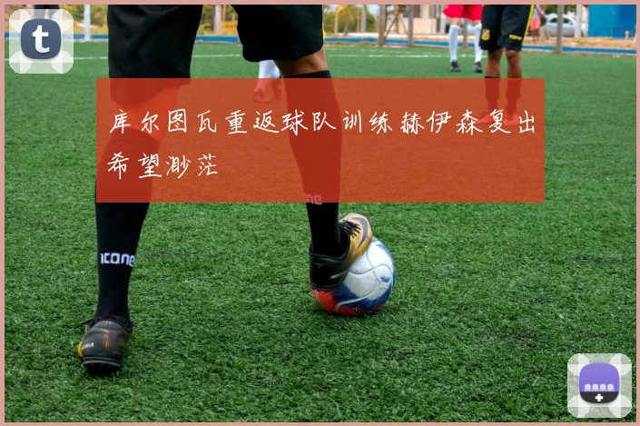 库尔图瓦重返球队训练赫伊森复出希望渺茫