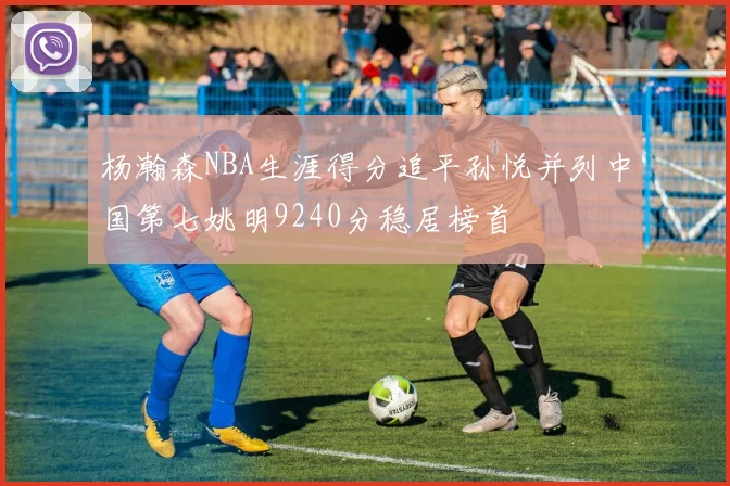 杨瀚森NBA生涯得分追平孙悦并列中国第七姚明9240分稳居榜首