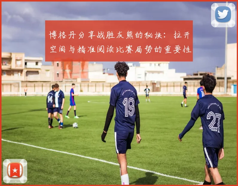 博格丹分享战胜灰熊的秘诀：拉开空间与精准阅读比赛局势的重要性
